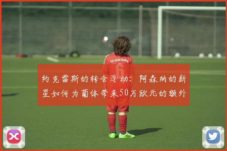 约克雷斯的转会浮动：阿森纳的新星如何为葡体带来50万欧元的额外收入？