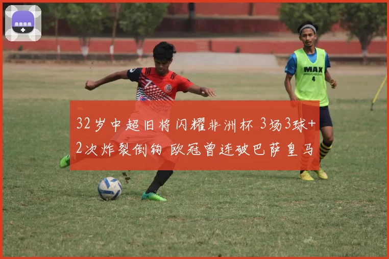 32岁中超旧将闪耀非洲杯 3场3球+2次炸裂倒钩 欧冠曾连破巴萨皇马