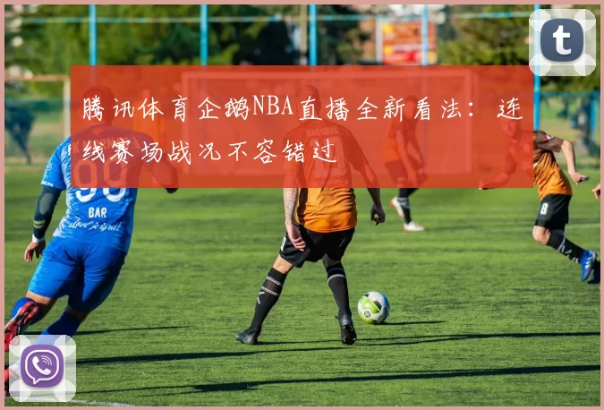 腾讯体育企鹅NBA直播全新看法：连线赛场战况不容错过