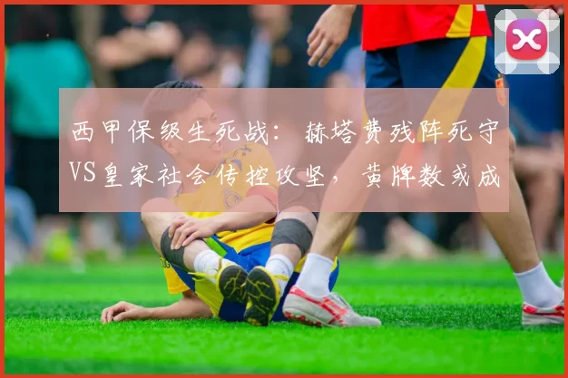 西甲保级生死战:赫塔费残阵死守VS皇家社会传控攻坚,黄牌数或成胜负手_防守_定位球_防线