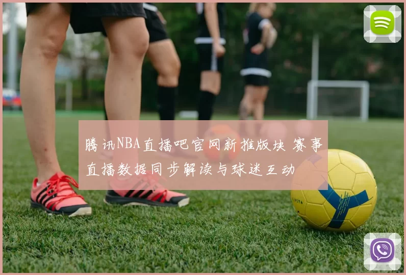 腾讯NBA直播吧官网新推版块 赛事直播数据同步解读与球迷互动
