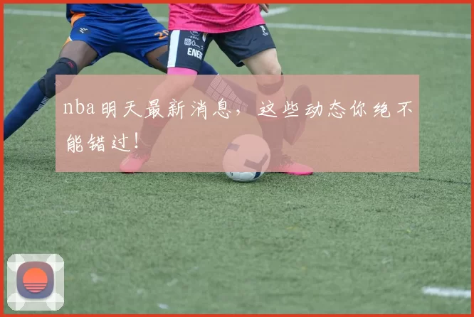 nba明天最新消息,这些动态你绝不能错过!