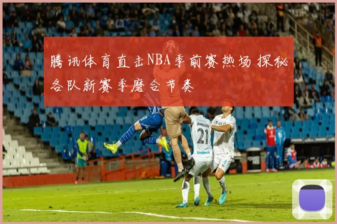 腾讯体育直击NBA季前赛热场 探秘各队新赛季磨合节奏