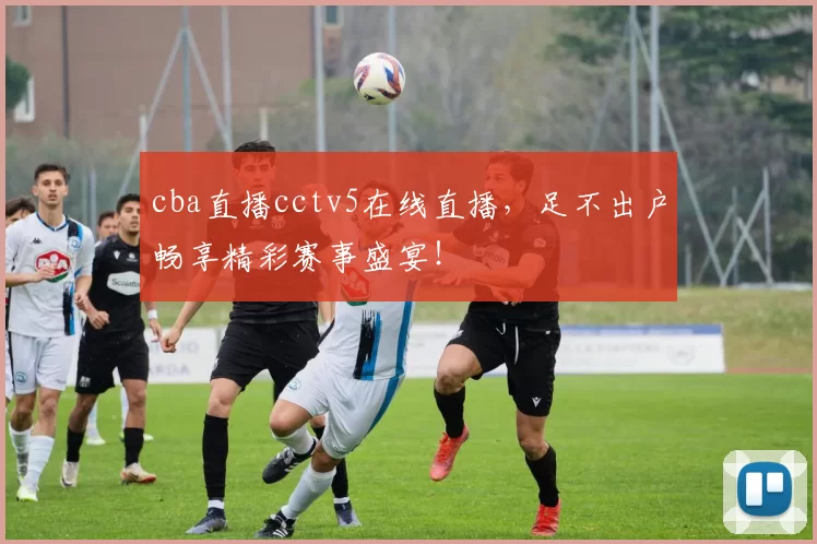 cba直播cctv5在线直播,足不出户畅享精彩赛事盛宴!