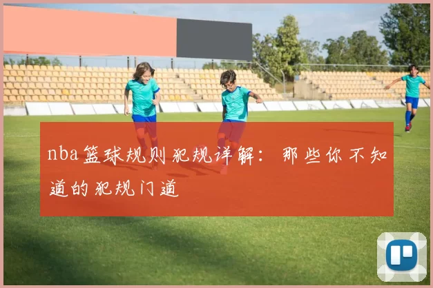 nba篮球规则犯规详解:那些你不知道的犯规门道