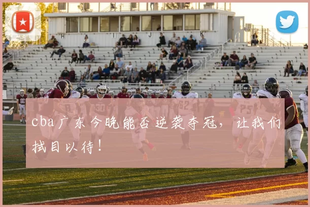 cba广东今晚能否逆袭夺冠,让我们拭目以待!