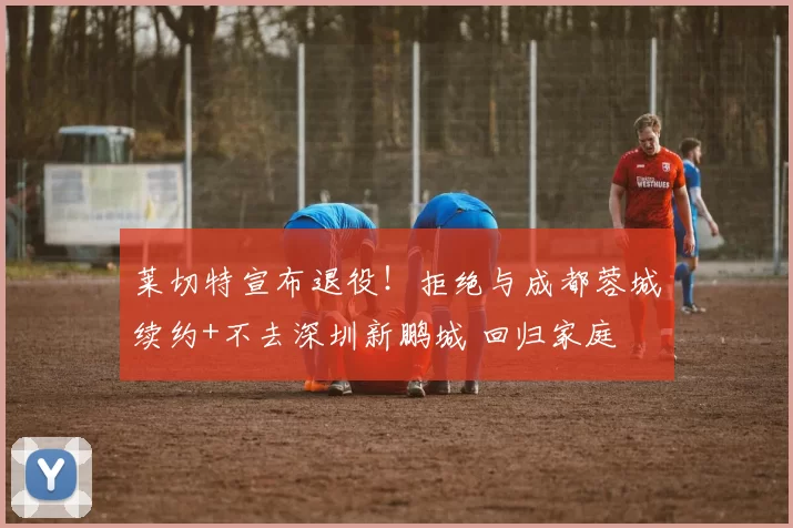 莱切特宣布退役!拒绝与成都蓉城续约+不去深圳新鹏城 回归家庭