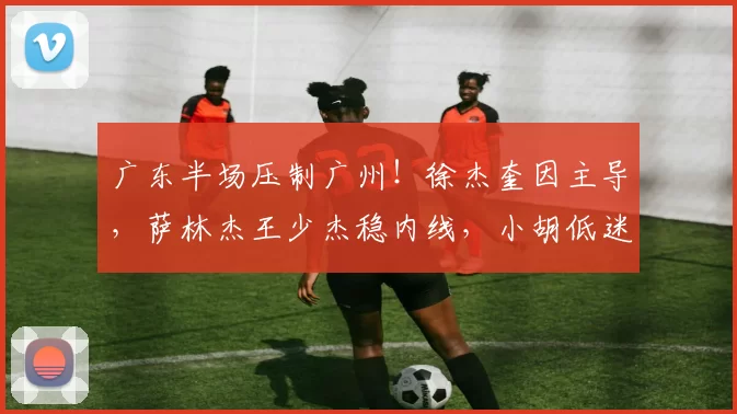 广东半场压制广州!徐杰奎因主导,萨林杰王少杰稳内线,小胡低迷