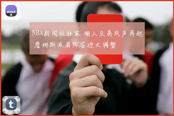 NBA新闻社独家 湖人交易风声再起 詹姆斯浓眉阵容迎大调整