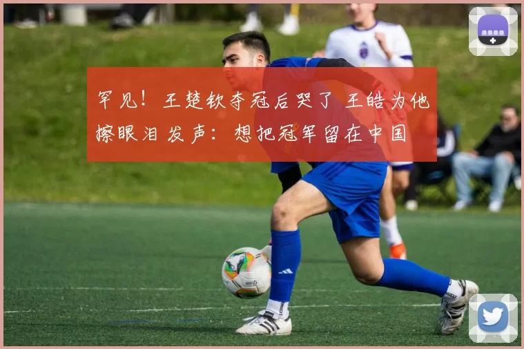 罕见！王楚钦夺冠后哭了 王皓为他擦眼泪 发声：想把冠军留在中国