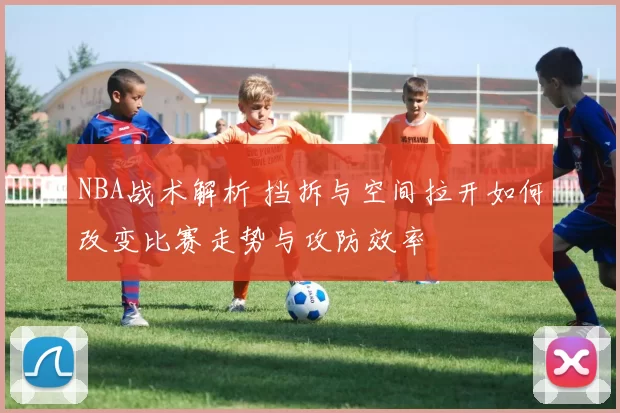 NBA战术解析 挡拆与空间拉开如何改变比赛走势与攻防效率
