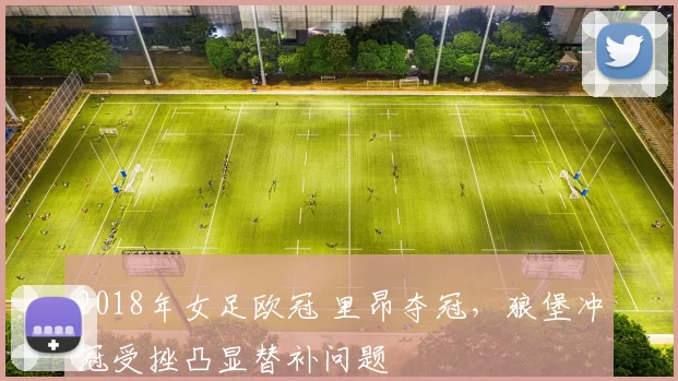 2018年女足欧冠 里昂夺冠,狼堡冲冠受挫凸显替补问题