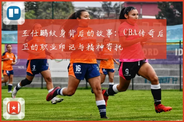 王仕鹏纹身背后的故事:CBA传奇后卫的职业印记与精神寄托