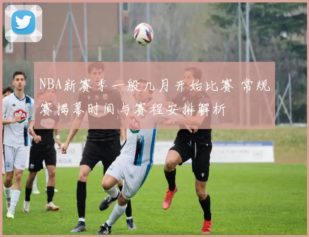 NBA新赛季一般几月开始比赛 常规赛揭幕时间与赛程安排解析