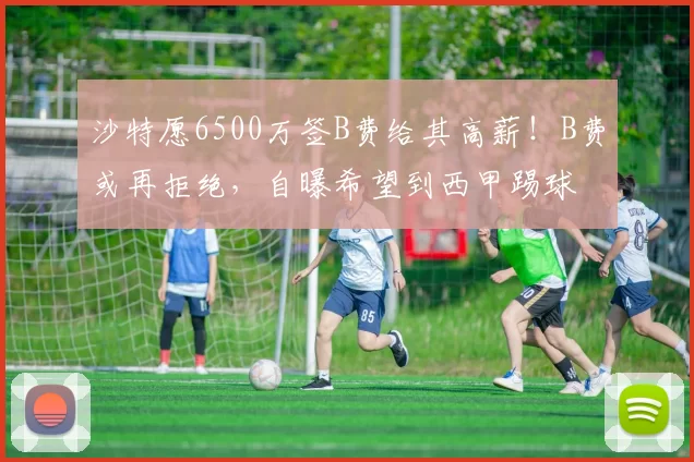沙特愿6500万签B费给其高薪！B费或再拒绝，自曝希望到西甲踢球